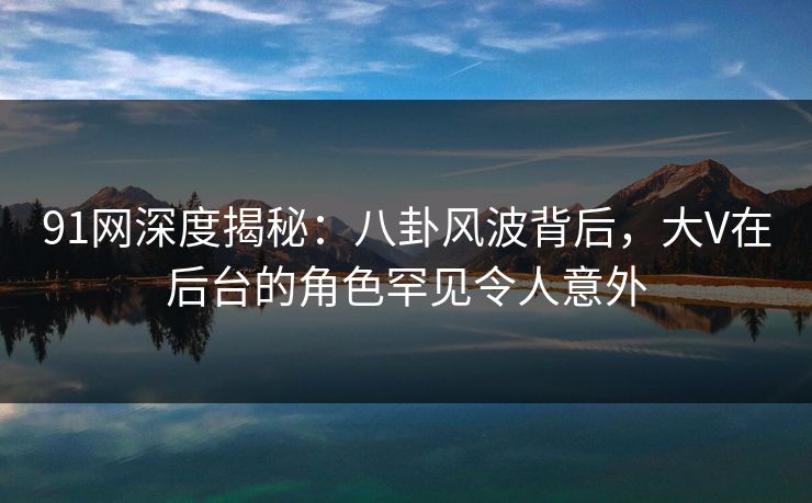 91网深度揭秘：八卦风波背后，大V在后台的角色罕见令人意外