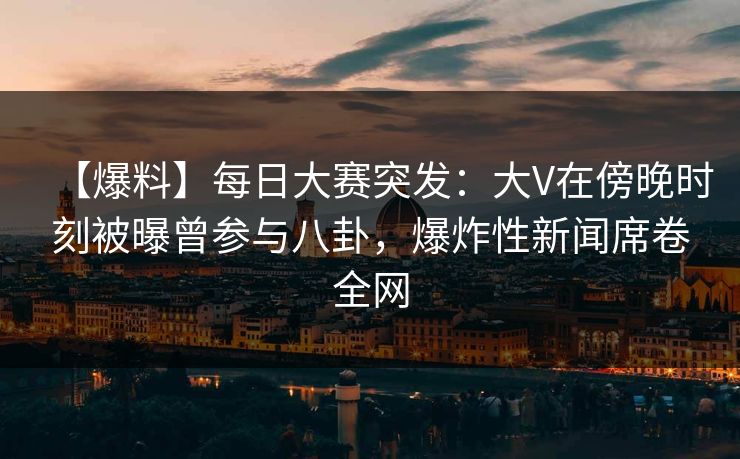 【爆料】每日大赛突发：大V在傍晚时刻被曝曾参与八卦，爆炸性新闻席卷全网