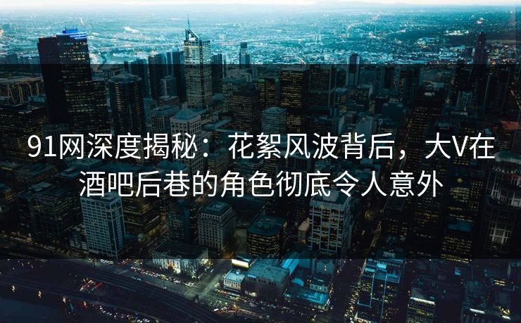 91网深度揭秘：花絮风波背后，大V在酒吧后巷的角色彻底令人意外