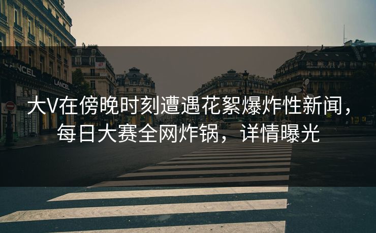 大V在傍晚时刻遭遇花絮爆炸性新闻，每日大赛全网炸锅，详情曝光