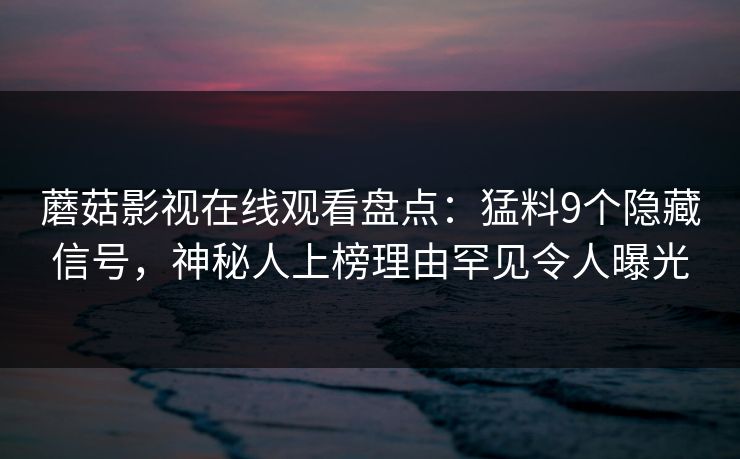 蘑菇影视在线观看盘点：猛料9个隐藏信号，神秘人上榜理由罕见令人曝光