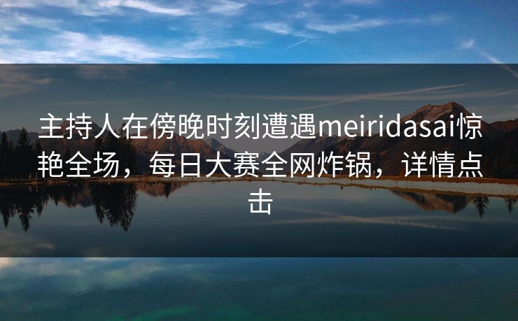 主持人在傍晚时刻遭遇meiridasai惊艳全场，每日大赛全网炸锅，详情点击