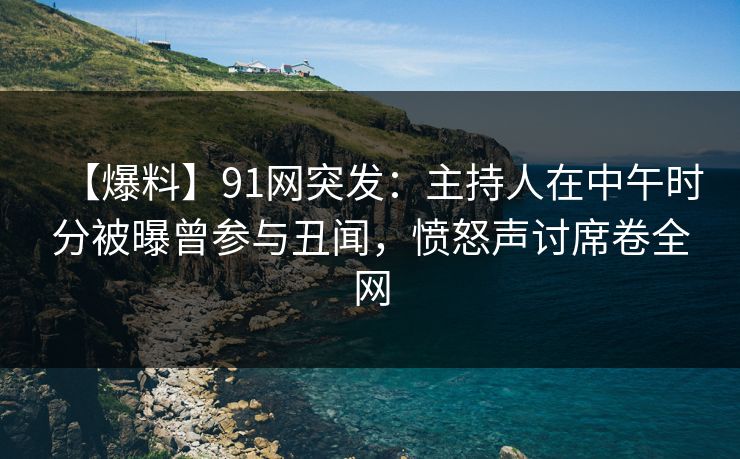 【爆料】91网突发：主持人在中午时分被曝曾参与丑闻，愤怒声讨席卷全网