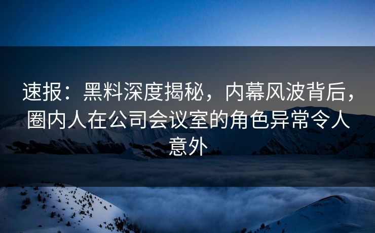 速报：黑料深度揭秘，内幕风波背后，圈内人在公司会议室的角色异常令人意外