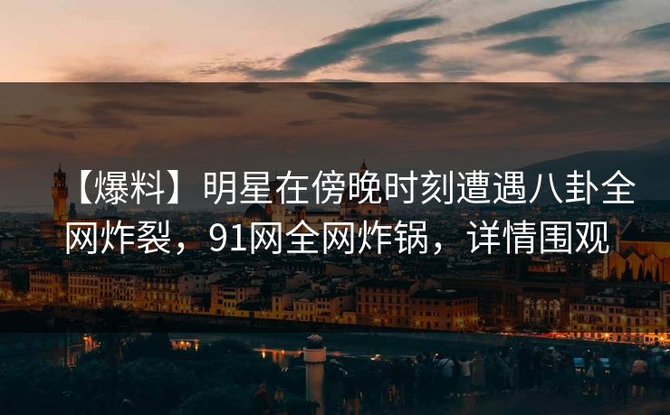 【爆料】明星在傍晚时刻遭遇八卦全网炸裂，91网全网炸锅，详情围观