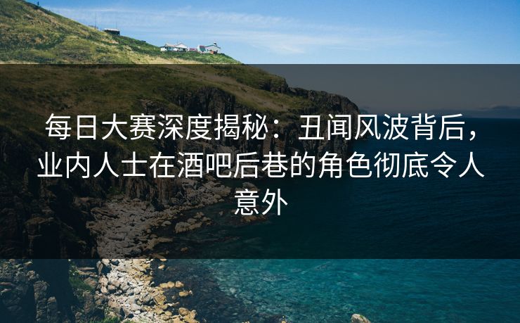 每日大赛深度揭秘：丑闻风波背后，业内人士在酒吧后巷的角色彻底令人意外