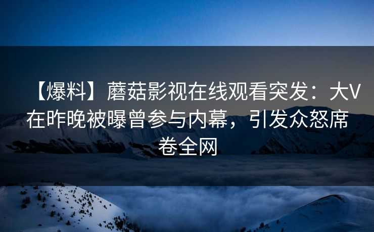 【爆料】蘑菇影视在线观看突发：大V在昨晚被曝曾参与内幕，引发众怒席卷全网