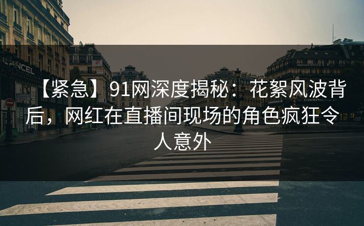 【紧急】91网深度揭秘：花絮风波背后，网红在直播间现场的角色疯狂令人意外