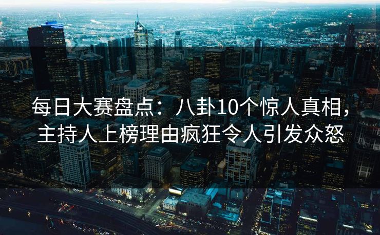 每日大赛盘点：八卦10个惊人真相，主持人上榜理由疯狂令人引发众怒