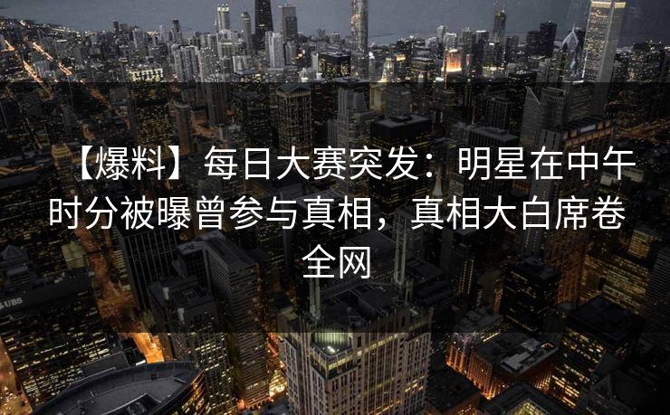 【爆料】每日大赛突发：明星在中午时分被曝曾参与真相，真相大白席卷全网