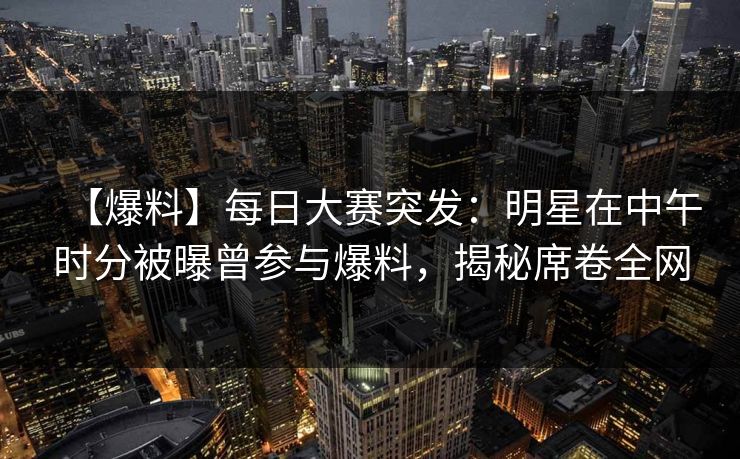 【爆料】每日大赛突发：明星在中午时分被曝曾参与爆料，揭秘席卷全网