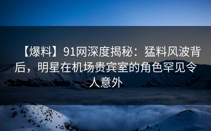 【爆料】91网深度揭秘：猛料风波背后，明星在机场贵宾室的角色罕见令人意外