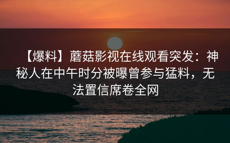 【爆料】蘑菇影视在线观看突发：神秘人在中午时分被曝曾参与猛料，无法置信席卷全网