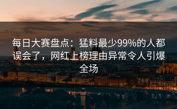 每日大赛盘点：猛料最少99%的人都误会了，网红上榜理由异常令人引爆全场