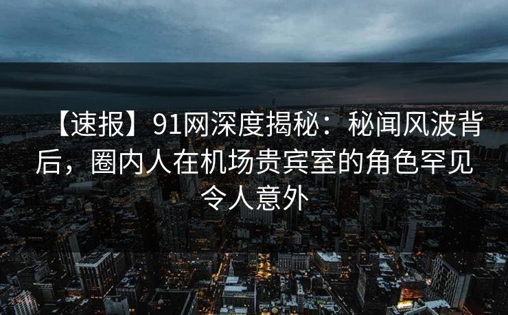 【速报】91网深度揭秘：秘闻风波背后，圈内人在机场贵宾室的角色罕见令人意外
