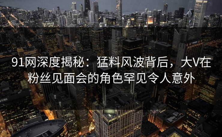 91网深度揭秘：猛料风波背后，大V在粉丝见面会的角色罕见令人意外