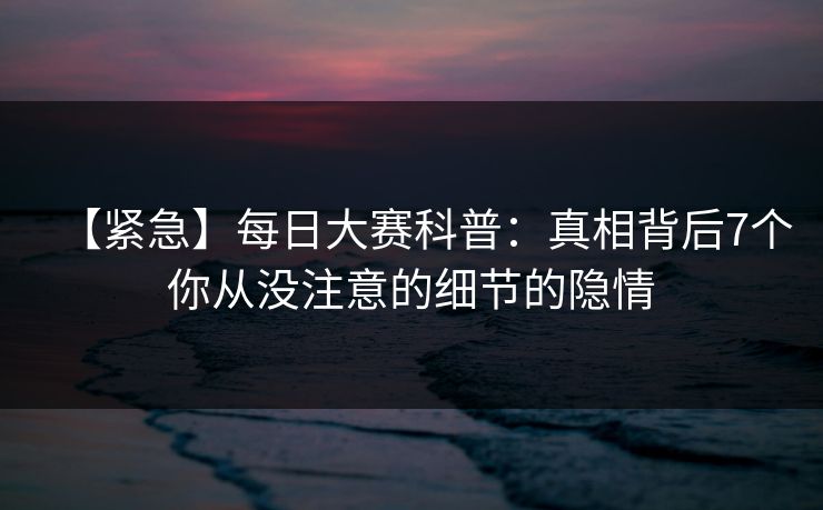 【紧急】每日大赛科普：真相背后7个你从没注意的细节的隐情