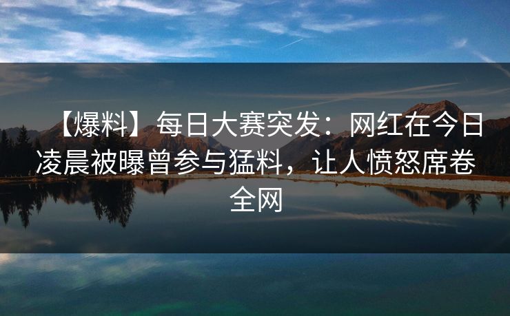 【爆料】每日大赛突发：网红在今日凌晨被曝曾参与猛料，让人愤怒席卷全网