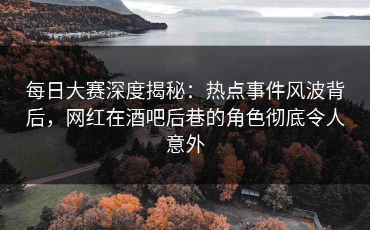 每日大赛深度揭秘：热点事件风波背后，网红在酒吧后巷的角色彻底令人意外
