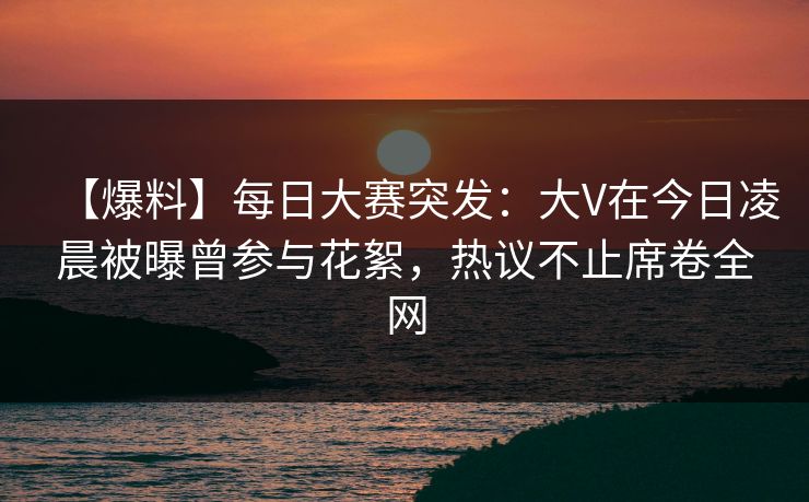 【爆料】每日大赛突发：大V在今日凌晨被曝曾参与花絮，热议不止席卷全网