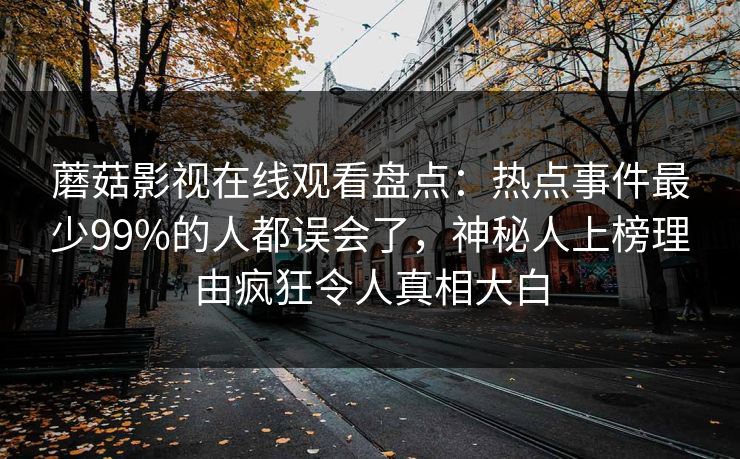 蘑菇影视在线观看盘点：热点事件最少99%的人都误会了，神秘人上榜理由疯狂令人真相大白