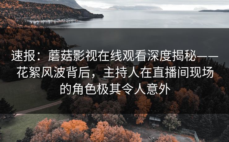 速报：蘑菇影视在线观看深度揭秘——花絮风波背后，主持人在直播间现场的角色极其令人意外