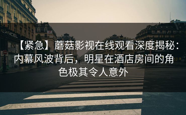 【紧急】蘑菇影视在线观看深度揭秘：内幕风波背后，明星在酒店房间的角色极其令人意外