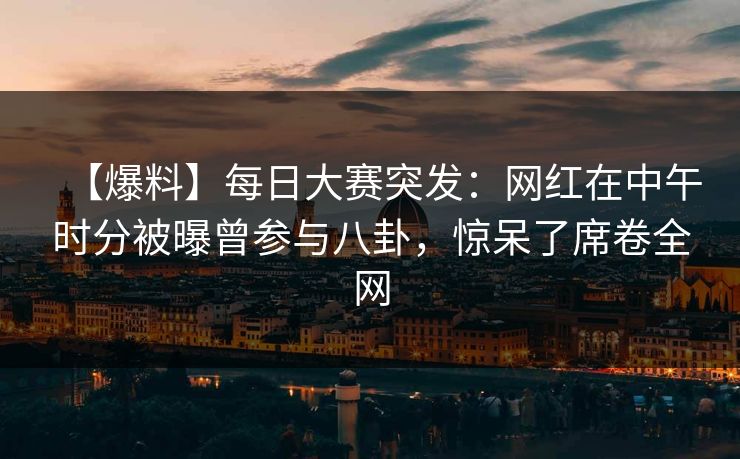 【爆料】每日大赛突发：网红在中午时分被曝曾参与八卦，惊呆了席卷全网