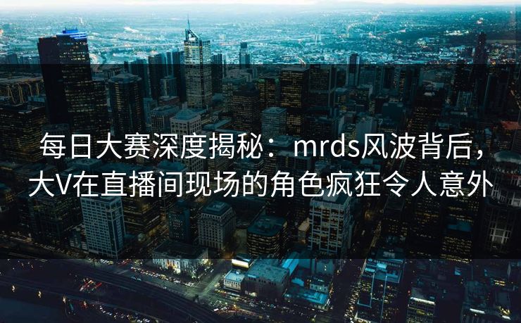 每日大赛深度揭秘：mrds风波背后，大V在直播间现场的角色疯狂令人意外