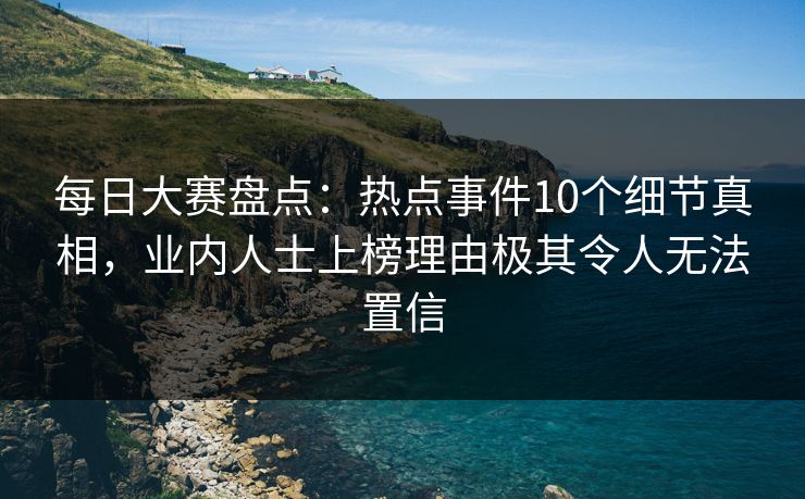 每日大赛盘点：热点事件10个细节真相，业内人士上榜理由极其令人无法置信