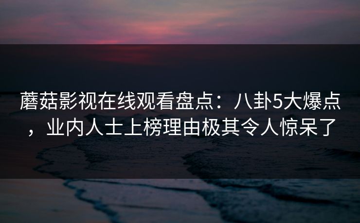 蘑菇影视在线观看盘点：八卦5大爆点，业内人士上榜理由极其令人惊呆了
