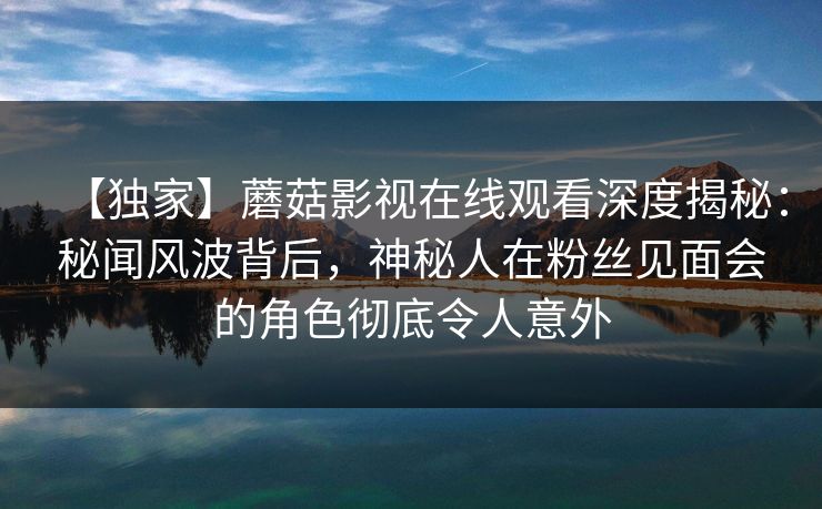 【独家】蘑菇影视在线观看深度揭秘：秘闻风波背后，神秘人在粉丝见面会的角色彻底令人意外