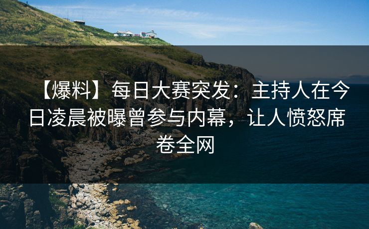 【爆料】每日大赛突发：主持人在今日凌晨被曝曾参与内幕，让人愤怒席卷全网