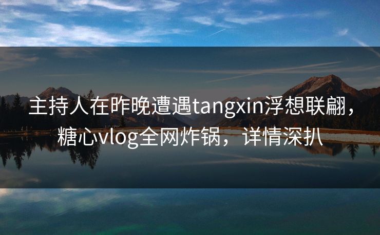 主持人在昨晚遭遇tangxin浮想联翩，糖心vlog全网炸锅，详情深扒