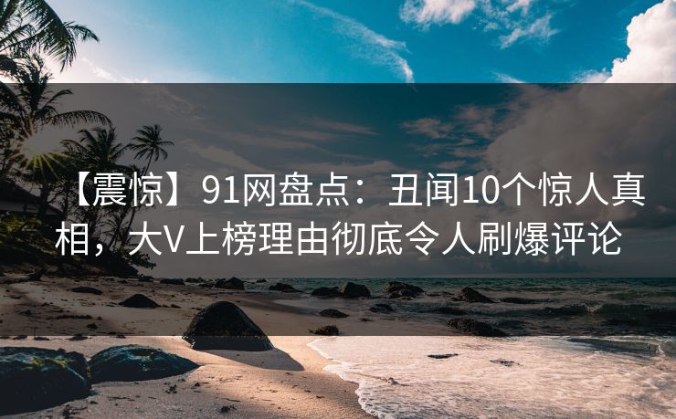 【震惊】91网盘点：丑闻10个惊人真相，大V上榜理由彻底令人刷爆评论