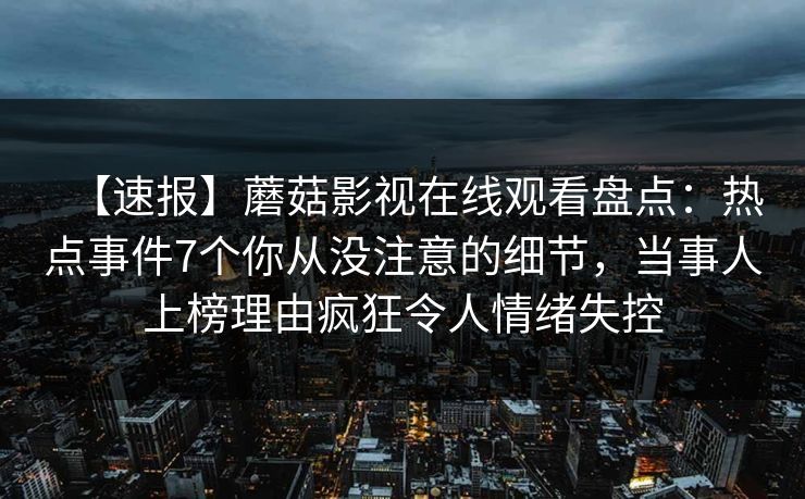 【速报】蘑菇影视在线观看盘点：热点事件7个你从没注意的细节，当事人上榜理由疯狂令人情绪失控