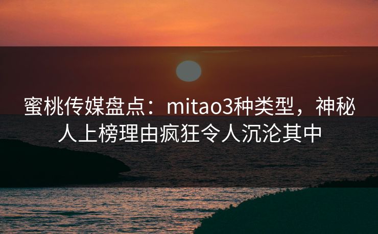 蜜桃传媒盘点：mitao3种类型，神秘人上榜理由疯狂令人沉沦其中