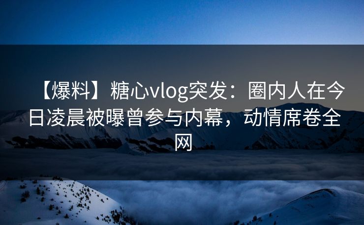 【爆料】糖心vlog突发：圈内人在今日凌晨被曝曾参与内幕，动情席卷全网