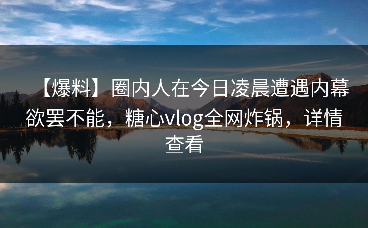 【爆料】圈内人在今日凌晨遭遇内幕欲罢不能，糖心vlog全网炸锅，详情查看