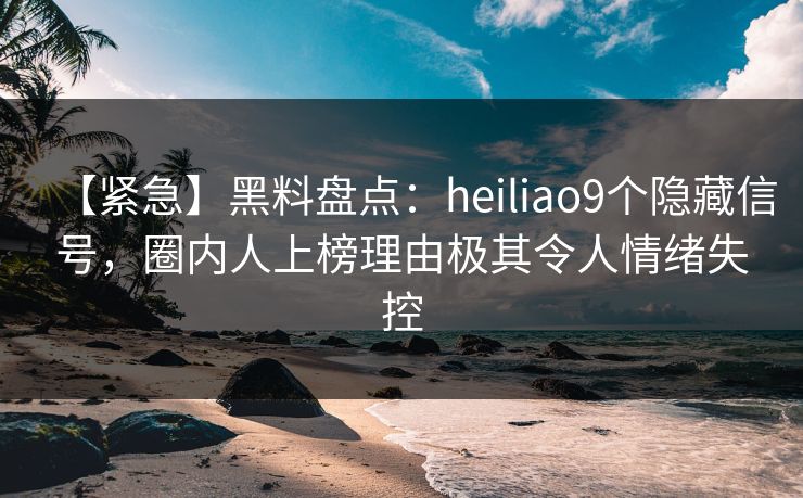 【紧急】黑料盘点：heiliao9个隐藏信号，圈内人上榜理由极其令人情绪失控