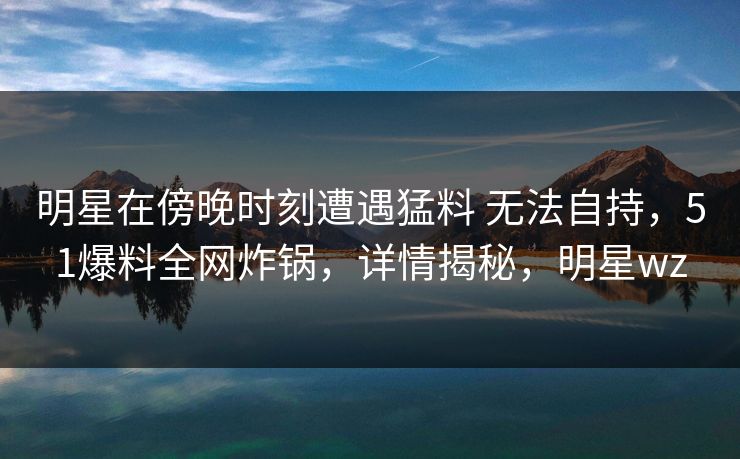 明星在傍晚时刻遭遇猛料 无法自持，51爆料全网炸锅，详情揭秘，明星wz