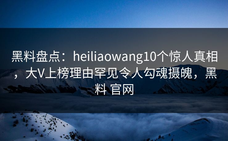 黑料盘点：heiliaowang10个惊人真相，大V上榜理由罕见令人勾魂摄魄，黑料 官网
