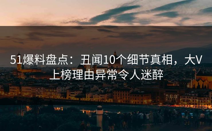 51爆料盘点：丑闻10个细节真相，大V上榜理由异常令人迷醉