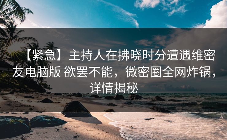 【紧急】主持人在拂晓时分遭遇维密友电脑版 欲罢不能,微密圈全网炸锅,详情揭秘 【紧急】主持人在拂晓时分遭遇维密友电脑版 欲罢不能,微密圈全网炸锅,详情揭秘