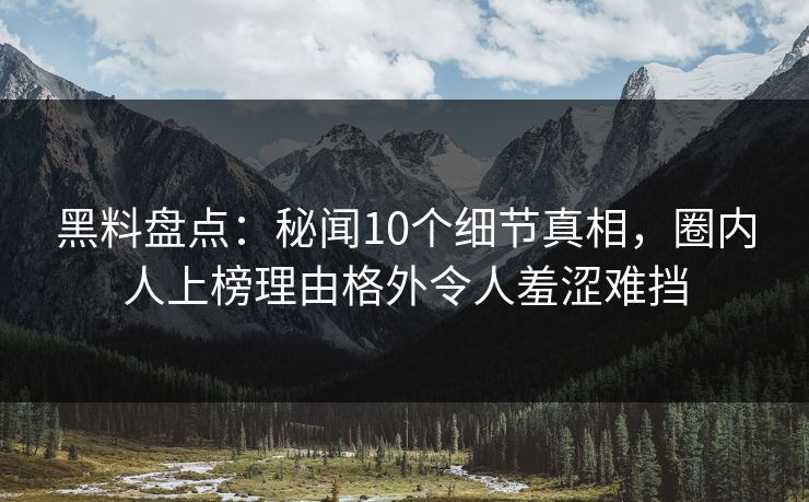 黑料盘点：秘闻10个细节真相，圈内人上榜理由格外令人羞涩难挡