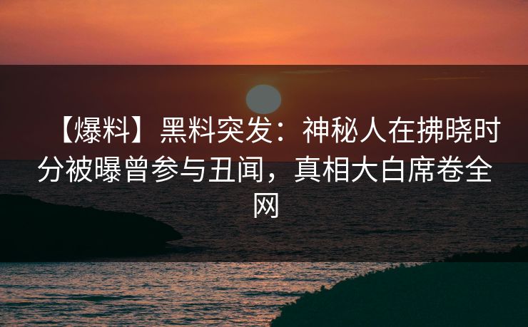 【爆料】黑料突发：神秘人在拂晓时分被曝曾参与丑闻，真相大白席卷全网