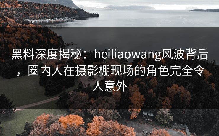 黑料深度揭秘：heiliaowang风波背后，圈内人在摄影棚现场的角色完全令人意外