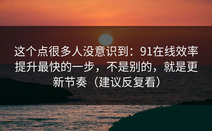 这个点很多人没意识到：91在线效率提升最快的一步，不是别的，就是更新节奏（建议反复看）