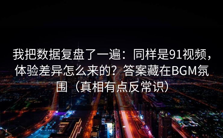 我把数据复盘了一遍：同样是91视频，体验差异怎么来的？答案藏在BGM氛围（真相有点反常识）