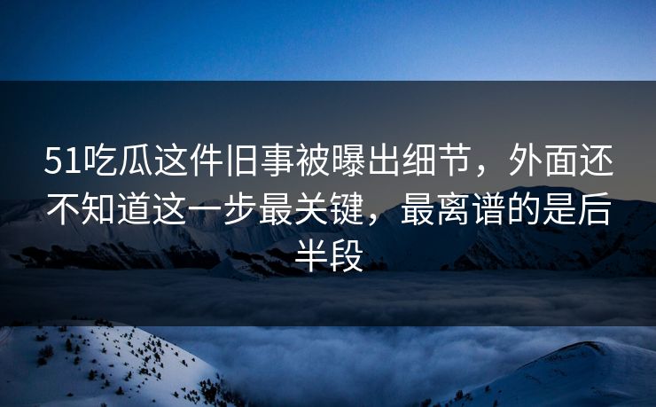 51吃瓜这件旧事被曝出细节，外面还不知道这一步最关键，最离谱的是后半段